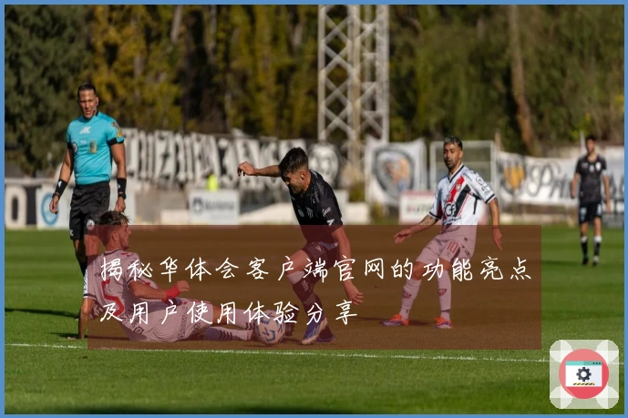 揭秘华体会客户端官网的功能亮点及用户使用体验分享