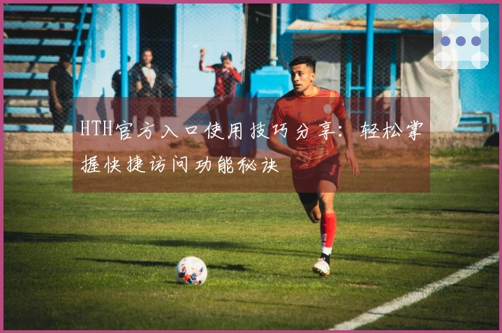 HTH官方入口使用技巧分享：轻松掌握快捷访问功能秘诀